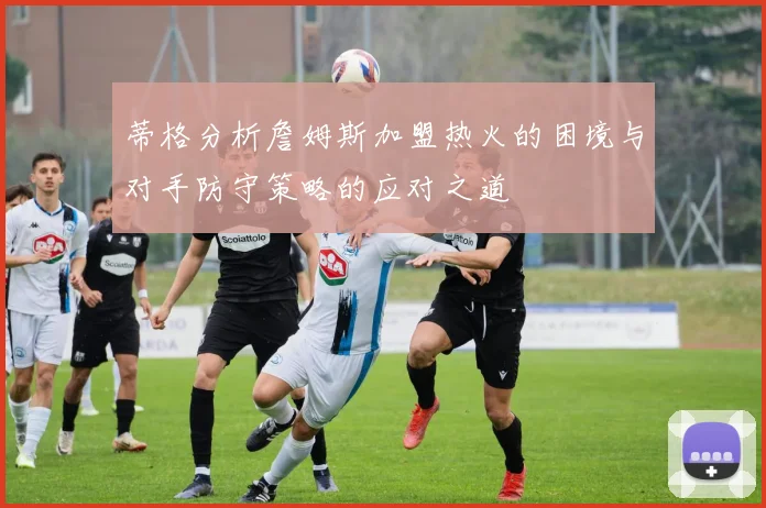 蒂格分析詹姆斯加盟热火的困境与对手防守策略的应对之道