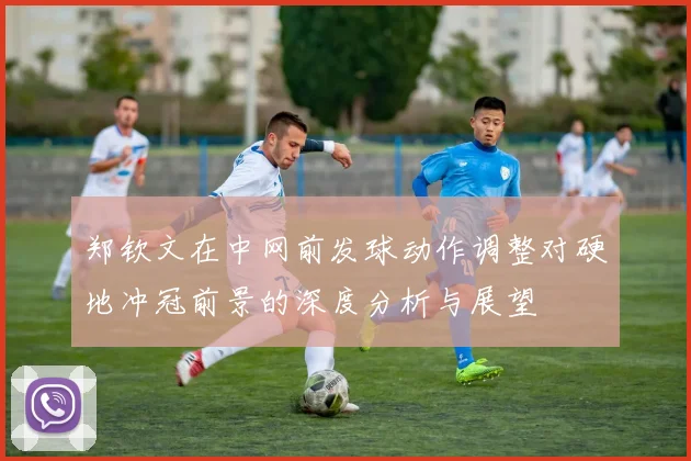 郑钦文在中网前发球动作调整对硬地冲冠前景的深度分析与展望